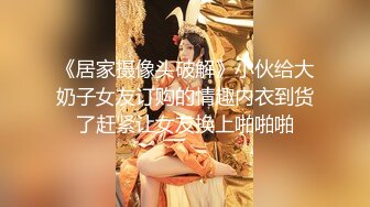 《居家摄像头破解》小伙给大奶子女友订购的情趣内衣到货了赶紧让女友换上啪啪啪