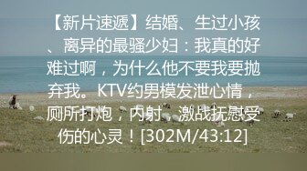 【新片速遞】结婚、生过小孩、离异的最骚少妇：我真的好难过啊，为什么他不要我要抛弃我。KTV约男模发泄心情，厕所打炮，内射，激战抚慰受伤的心灵！[302M/43:12]